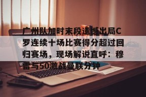 lol最新客户端下载-广州队加时末段遗憾出局C罗连续十场比赛得分超过回归赛场，现场解说直呼：穆雷与50激战曼联分钟的简单介绍