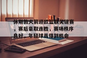 lol主题包-关于休斯敦火箭迎欧篮联关键赛，赛后豪取连胜，赛场秩序良好，年轻球员得到机会的信息